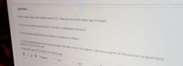 QUESTIONS
Conder a dileid speces tha dglod numbet of 22. Show your work andior explain logc on all parts.
o ny tronas noud be found in a cell that is in Metaphase li of meiosis?
ny byads would be found in a cell that is in Anaphase iof meosis?
Linpaod gamesfrom this speces contans DNA with a mass of 36 picograms, how many picograms of DNA would be in a typical diploid
ncoef the ode
for the tootar pres T4PATO Mac)
BIHS Pragach
Ara
14px
