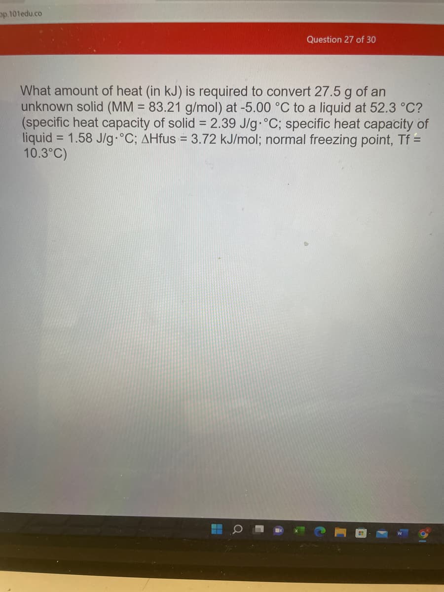 pp.101edu.co
Question 27 of 30
What amount of heat (in kJ) is required to convert 27.5 g of an
unknown solid (MM = 83.21 g/mol) at -5.00 °C to a liquid at 52.3 °C?
(specific heat capacity of solid = 2.39 J/g °C; specific heat capacity of
liquid = 1.58 J/g °C; AHfus = 3.72 kJ/mol; normal freezing point, Tf =
10.3°C)
▬▬
▬