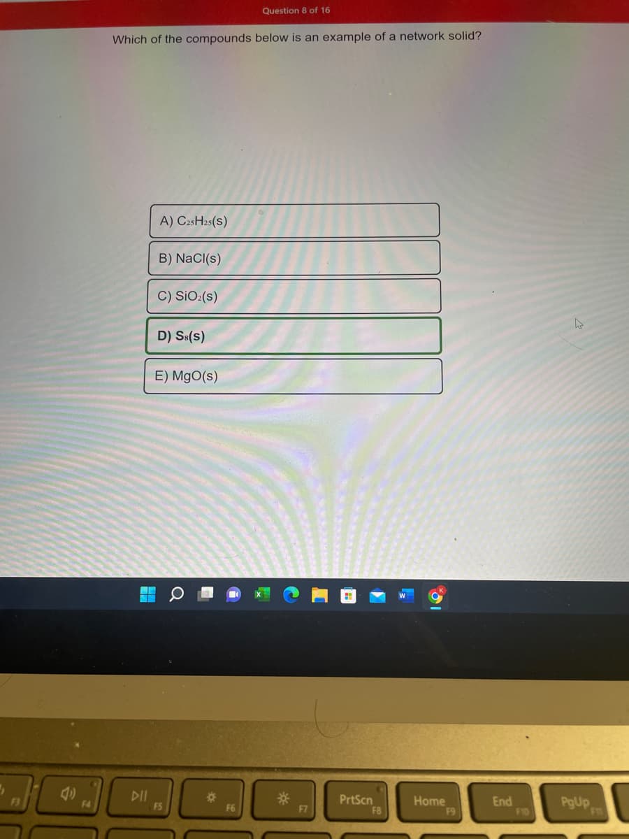 (11)
F4
Which of the compounds below is an example of a network solid?
DII
A) C25H25(S)
B) NaCl(s)
C) SiO₂ (s)
D) Ss(s)
E) MgO(s)
FS
*
Question 8 of 16
F6
*
F7
PrtScn
F8
Home
F9
End
F10
4
PgUp