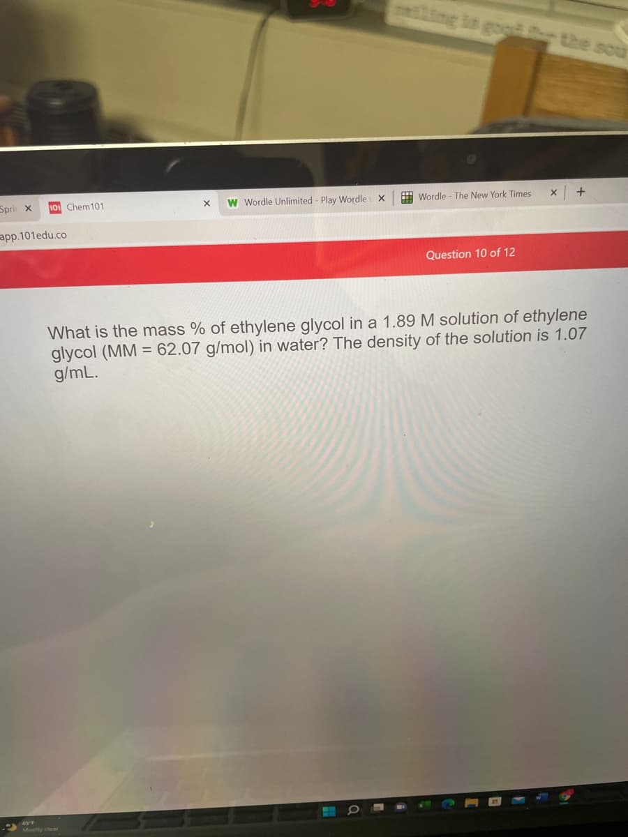 ling in gog the sou
Sprir x
101 Chem101
W Wordle Unlimited - Play Wordle x
H Wordle - The New York Times
app.101edu.co
Question 10 of 12
What is the mass % of ethylene glycol in a 1.89 M solution of ethylene
glycol (MM = 62.07 g/mol) in water? The density of the solution is 1.07
g/mL.
49°F
Mostly clear
