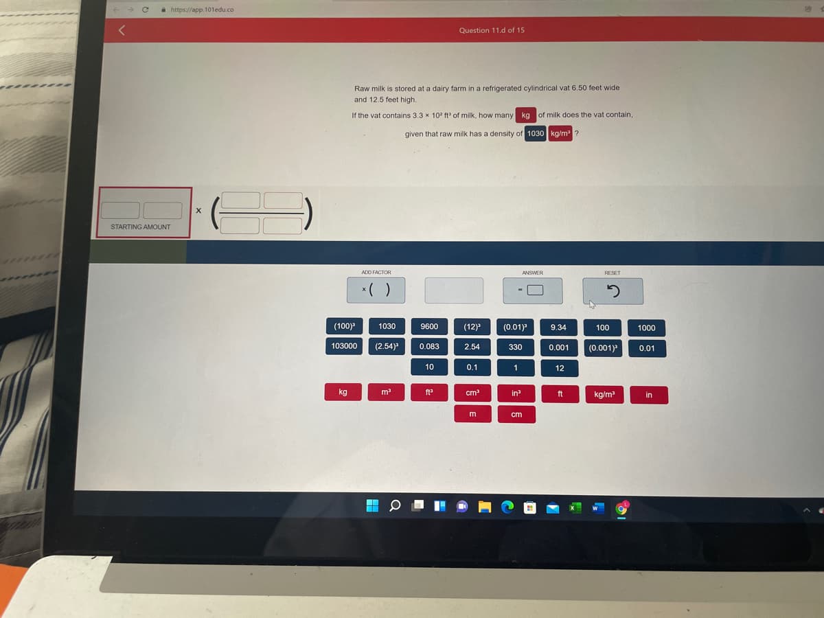 i https://app.101edu.co
Question 11.d of 15
Raw milk is stored at a dairy farm in a refrigerated cylindrical vat 6.50 feet wide
and 12.5 feet high.
If the vat contains 3.3 x 10? ft of milk, how many kg of milk does the vat contain,
given that raw milk has a density of 1030 kg/m ?
STARTING AMOUNT
ADD FACTOR
ANSWER
RESET
*( )
(100)
(0.01)
1030
9600
(12)
9.34
100
1000
103000
(2.54)
0.083
2.54
330
(0.001)
0.001
0.01
10
0.1
1
12
kg
m
ft
cm
in?
ft
kg/m
in
m
cm
