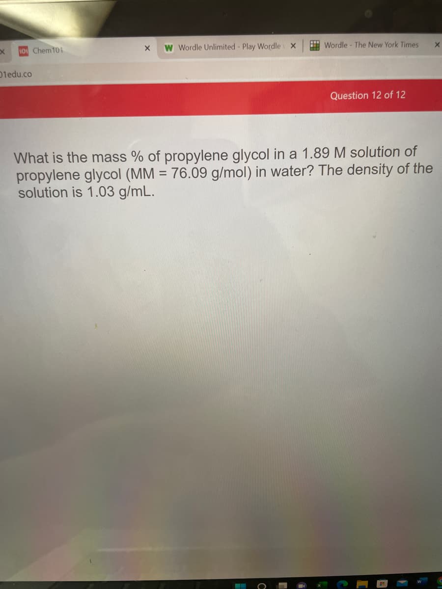 W Wordle Unlimited - Play Wordle x
H Wordle - The New York Times
Chem101
Dledu.co
Question 12 of 12
What is the mass % of propylene glycol in a 1.89 M solution of
propylene glycol (MM = 76.09 g/mol) in water? The density of the
solution is 1.03 g/mL.
