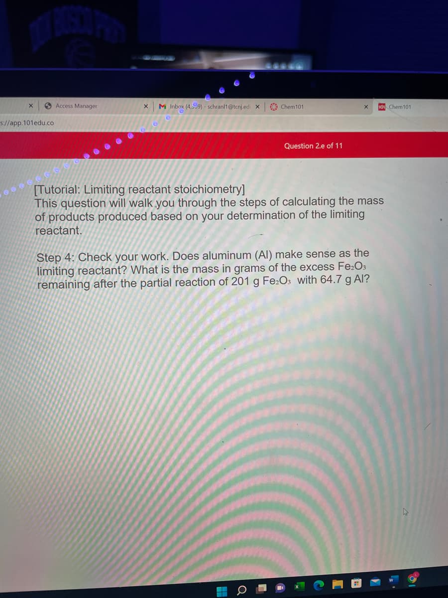 O Access Manager
M Inbox (4,539) - schranl1@tcnj.ed x
A Chem101
101 Chem101
s://app.101edu.co
Question 2.e of 11
[Tutorial: Limiting reactant stoichiometry]
This question will walk you through the steps of calculating the mass
of products produced based on your determination of the limiting
react
Step 4: Check your work. Does aluminum (Al) make sense as the
limiting reactant? What is the mass in grams of the excess Fe:O3
remaining after the partial reaction of 201 g Fe:O3 with 64.7 g Al?
