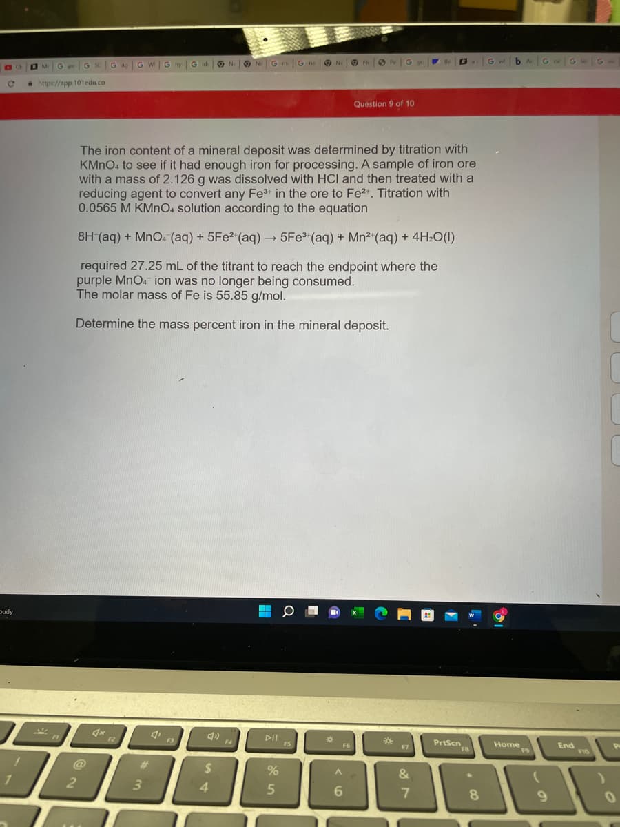 O N G m G ne O N
b Ar
G leG
O MG
G SC
G ag
G wG
G hy G id
O Ni
O Pe
G gu
G wl
G ca
a https://app. 101edu.co
Question 9 of 10
The iron content of a mineral deposit was determined by titration with
KMNO4 to see if it had enough iron for processing. A sample of iron ore
with a mass of 2.126 g was dissolved with HCI and then treated with a
reducing agent to convert any Fe3+ in the ore to Fe2+. Titration with
0.0565 M KMNO4 solution according to the equation
8H*(aq) + MnO. (aq) + 5FE2 (aq) → 5Fe (aq) + Mn2 (aq) + 4H2O(1)
required 27.25 mL of the titrant to reach the endpoint where the
purple MnO4 ion was no longer being consumed.
The molar mass of Fe is 55.85 g/mol.
Determine the mass percent iron in the mineral deposit.
pudy
F2
DII S
PrtScn
F3
F4
End
F5
F7
Home
F9
F6
F8
10
@
%23
%24
&
3
4.
6.
8
