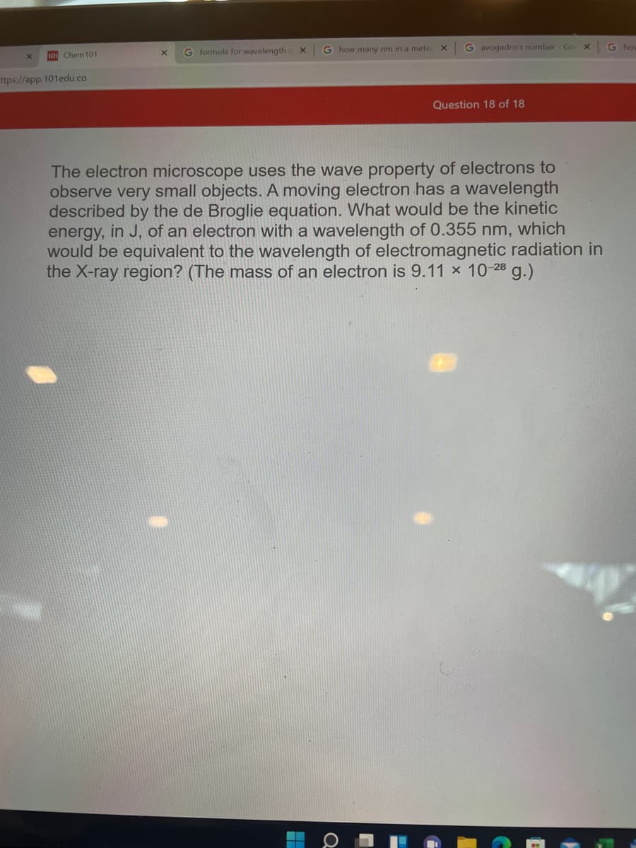 G formula for wavelength
G how many nm in a meter
G avogadro's number Go X
G how
10 Chem101
ttps://app. 101edu.co
Question 18 of 18
The electron microscope uses the wave property of electrons to
observe very small objects. A moving electron has a wavelength
described by the de Broglie equation. What would be the kinetic
energy, in J, of an electron with a wavelength of 0.355 nm, which
would be equivalent to the wavelength of electromagnetic radiation in
the X-ray region? (The mass of an electron is 9.11 x 10-28 g.)
