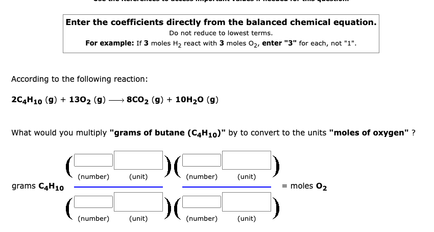 Enter the coefficients directly from the balanced chemical equation.
Do not reduce to lowest terms.
For example: If 3 moles H2 react with 3 moles 02, enter "3" for each, not "1".
According to the following reaction:
2C4H10 (9) + 1302 (g)
→ 8CO2 (9) + 10H20 (g)
What would you multiply "grams of butane (C4H10)" by to convert to the units "moles of oxygen" ?
(number)
(unit)
(number)
(unit)
grams C4H10
= moles 02
(number)
(unit)
(number)
(unit)
