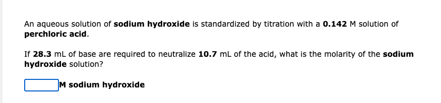 An aqueous solution of sodium hydroxide is standardized by titration with a 0.142 M solution of
perchloric acid.
If 28.3 mL of base are required to neutralize 10.7 mL of the acid, what is the molarity of the sodium
hydroxide solution?
M sodium hydroxide

