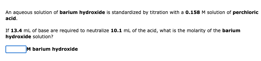 An aqueous solution of barium hydroxide is standardized by titration with a 0.158M solution of perchloric
acid.
If 13.4 mL of base are required to neutralize 10.1 mL of the acid, what is the molarity of the barium
hydroxide solution?
M barium hydroxide
