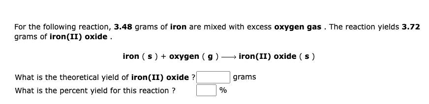 For the following reaction, 3.48 grams of iron are mixed with excess oxygen gas . The reaction yields 3.72
grams of iron(II) oxide .
iron (s) + oxygen ( g ) → iron(II) oxide ( s )
What is the theoretical yield of iron(II) oxide ?
grams
What is the percent yield for this reaction ?
%
