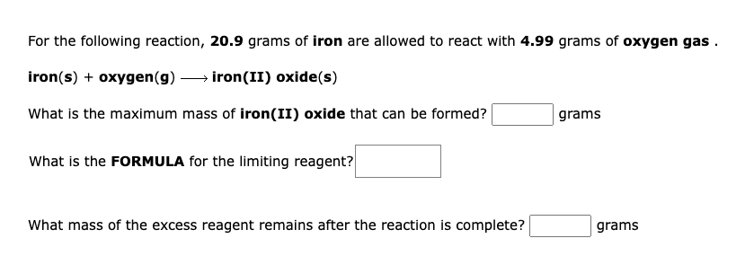 For the following reaction, 20.9 grams of iron are allowed to react with 4.99 grams of oxygen gas .
iron(s) + oxygen(g) → iron(II) oxide(s)
What is the maximum mass of iron(II) oxide that can be formed?
grams
What is the FORMULA for the limiting reagent?
What mass of the excess reagent remains after the reaction is complete?
grams
