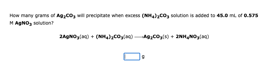 How many grams of Ag2CO3 will precipitate when excess (NH4)2CO3 solution is added to 45.0 mL of 0.575
M AGNO3 solution?
2AGNO3(aq) + (NH4)2CO3(aq) Ag2cO3(s) + 2NHẠN03(aq)
