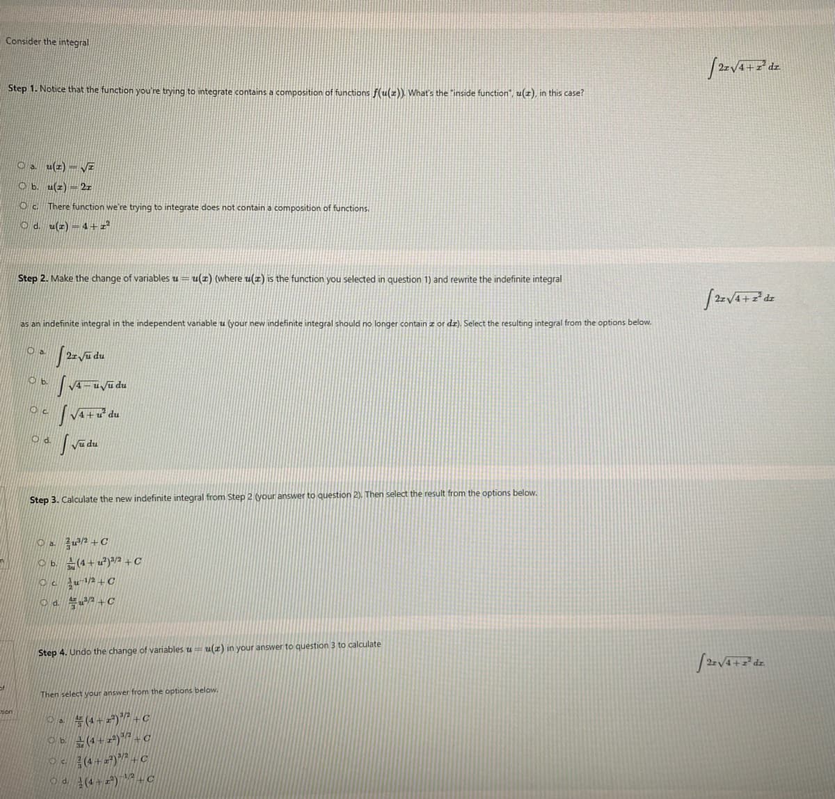 Consider the integral
Step 1. Notice that the function you're trying to integrate contains a composition of functions f(u()). What's the "inside function", u(z), in this case?
O a u(z) = VE
O b. u(z) = 2r
O c There function we're trying to integrate does not contain a composition of functions.
O d. u(z) =4+2²
Step 2. Make the change of variables u
u(z) (where u(x) is the function you selected in question 1) and rewrite the indefinite integral
as an indefinite integral in the independent variable u (your new indefinite integral should no longer contain z or dz). Select the resulting integral from the options below.
Oa.
O b.
4+u du
O d.
Step 3. Calculate the new indefinite integral from Step 2 (your answer to question 2). Then select the result from the options below.
O a. žu2 +C
O b. (4+u²)®/2 +C
O d. u2 + C
Step 4. Undo the change of variables u= u(z) in your answer to question 3 to calculate
Then select your answer from the options below.
a (4+ zª)/2 +C
이b 근(4+ +2) C
