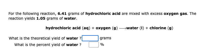 For the following reaction, 6.41 grams of hydrochloric acid are mixed with excess oxygen gas. The
reaction yields 1.05 grams of water.
hydrochloric acid (aq) + oxygen (g) water (I) + chlorine (g)
What is the theoretical yield of water ?|
grams
What is the percent yield of water ?
%
