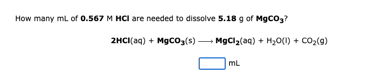 How many mL of 0.567 M HCI are needed to dissolve 5.18 g of MgCO3?
2HCI(aq) + MgCO3(s) → MgCl2(aq) + H20(1) + CO2(9)
mL
