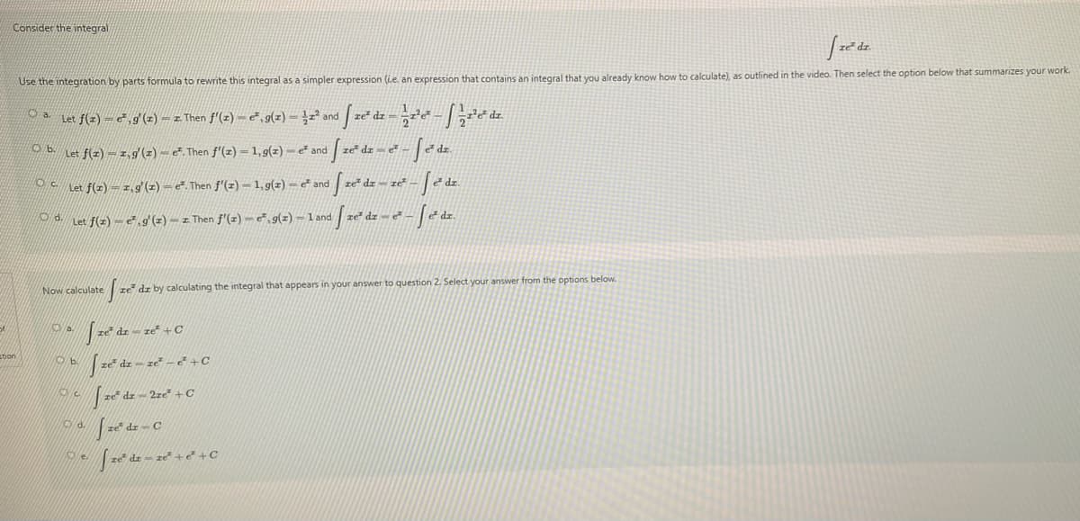Consider the integral
Use the integration by parts formula to rewrite this integral as a simpler expression (Le. an expression that contains an integral that you already know how to calculate), as outlined in the video. Then select the option below that summarizes your work.
O a Let f(z) =&,g (z) = z. Then f'(z) = ē , g(z) = }z²
re² dr
and
Let f(z) = 1,9(z) – e. Then f'(z) = 1, 9(z) – č and
re dr e-
ler f(=)=z.9 (2) – e. Then f'(z) – 1,9(=) = e* and ze" dz = ze" - | è dz.
d Let f(z) = 2,9'(z) – z Then f'(=) – e" , g(z) = 1 and
ce dz - e²
Now calculate
re dz by calculating the integral that appears in your answer to question 2. Select your answer from the options below.
of
dr- re +C
bon
Od.
