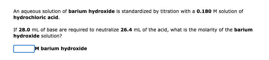 An aqueous solution of barium hydroxide is standardized by titration with a 0.180 M solution of
hydrochloric acid.
If 28.0 mL of base are required to neutralize 26.4 mL of the acid, what is the molarity of the barium
hydroxide solution?
M barium hydroxide
