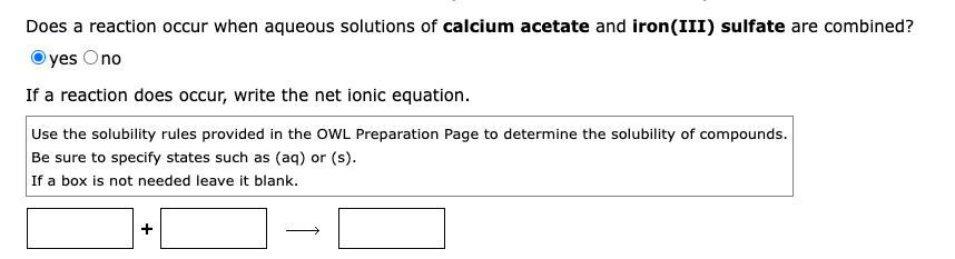 Does a reaction occur when aqueous solutions of calcium acetate and iron(III) sulfate are combined?
yes Ono
If a reaction does occur, write the net ionic equation.
Use the solubility rules provided in the OWL Preparation Page to determine the solubility of compounds.
Be sure to specify states such as (aq) or (s).
If a box is not needed leave it blank.
