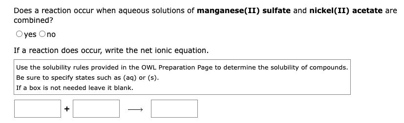 Does a reaction occur when aqueous solutions of manganese(II) sulfate and nickel(II) acetate are
combined?
Oyes Ono
If a reaction does occur, write the net ionic equation.
Use the solubility rules provided in the OWL Preparation Page to determine the solubility of compounds.
Be sure to specify states such as (aq) or (s).
If a box is not needed leave it blank.
