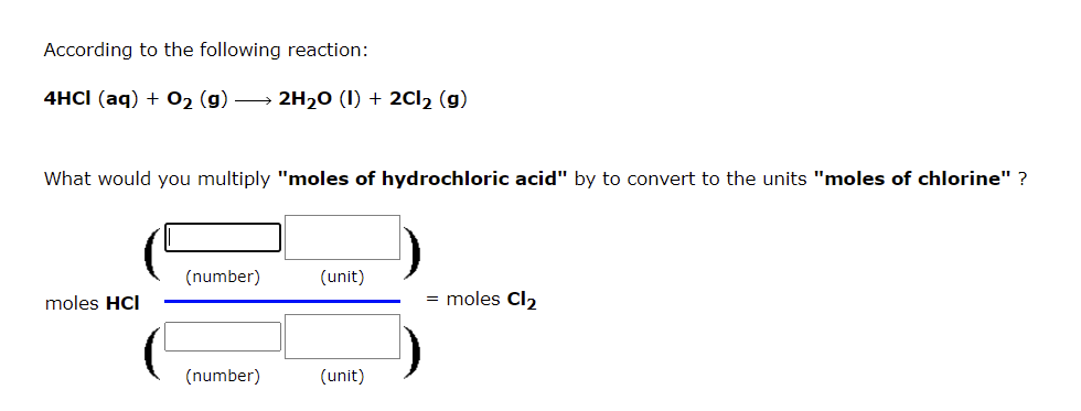 According to the following reaction:
4HCI (aq) + 02 (g) → 2H20 (I) + 2CI2 (g)
What would you multiply "moles of hydrochloric acid" by to convert to the units "moles of chlorine" ?
(number)
(unit)
moles HCI
= moles Cl2
(number)
(unit)
