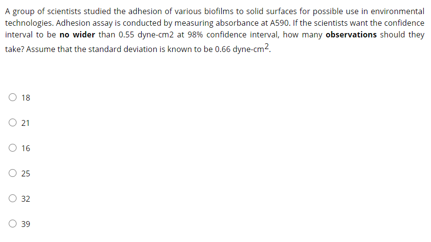 A group of scientists studied the adhesion of various biofilms to solid surfaces for possible use in environmental
technologies. Adhesion assay is conducted by measuring absorbance at A590. If the scientists want the confidence
interval to be no wider than 0.55 dyne-cm2 at 98% confidence interval, how many observations should they
take? Assume that the standard deviation is known to be 0.66 dyne-cm2.
18
O 21
O 16
O 25
O 32
39
