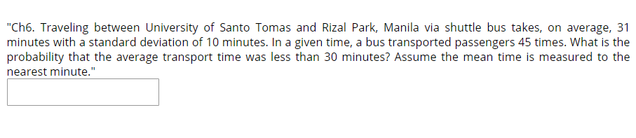 "Ch6. Traveling between University of Santo Tomas and Rizal Park, Manila via shuttle bus takes, on average, 31
minutes with a standard deviation of 10 minutes. In a given time, a bus transported passengers 45 times. What is the
probability that the average transport time was less than 30 minutes? Assume the mean time is measured to the
nearest minute."
