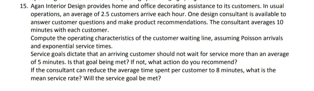 15. Agan Interior Design provides home and office decorating assistance to its customers. In usual
operations, an average of 2.5 customers arrive each hour. One design consultant is available to
answer customer questions and make product recommendations. The consultant averages 10
minutes with each customer.
Compute the operating characteristics of the customer waiting line, assuming Poisson arrivals
and exponential service times.
Service goals dictate that an arriving customer should not wait for service more than an average
of 5 minutes. Is that goal being met? If not, what action do you recommend?
If the consultant can reduce the average time spent per customer to 8 minutes, what is the
mean service rate? Will the service goal be met?
