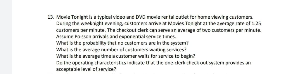 13. Movie Tonight is a typical video and DVD movie rental outlet for home viewing customers.
During the weeknight evening, customers arrive at Movies Tonight at the average rate of 1.25
customers per minute. The checkout clerk can serve an average of two customers per minute.
Assume Poisson arrivals and exponential service times.
What is the probability that no customers are in the system?
What is the average number of customers waiting services?
What is the average time a customer waits for service to begin?
Do the operating characteristics indicate that the one-clerk check out system provides an
acceptable level of service?
