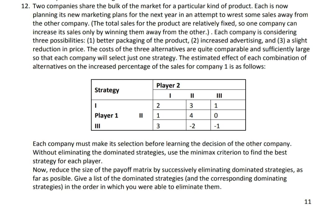 12. Two companies share the bulk of the market for a particular kind of product. Each is now
planning its new marketing plans for the next year in an attempt to wrest some sales away from
the other company. (The total sales for the product are relatively fixed, so one company can
increase its sales only by winning them away from the other.). Each company is considering
three possibilities: (1) better packaging of the product, (2) increased advertising, and (3) a slight
reduction in price. The costs of the three alternatives are quite comparable and sufficiently large
so that each company will select just one strategy. The estimated effect of each combination of
alternatives on the increased percentage of the sales for company 1 is as follows:
Player 2
Strategy
II
II
2
3
1
Player 1
II
1
4
II
3
-2
-1
Each company must make its selection before learning the decision
Without eliminating the dominated strategies, use the minimax criterion to find the best
strategy for each player.
Now, reduce the size of the payoff matrix by successively eliminating dominated strategies, as
far as posible. Give a list of the dominated strategies (and the corresponding dominating
strategies) in the order in which you were able to eliminate them.
the
ther company.
11
