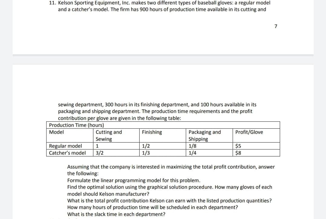 11. Kelson Sporting Equipment, Inc. makes two different types of baseball gloves: a regular model
and a catcher's model. The firm has 900 hours of production time available in its cutting and
sewing department, 300 hours in its finishing department, and 100 hours available in its
packaging and shipping department. The production time requirements and the profit
contribution per glove are given in the following table:
Production Time (hours)
Cutting and
Sewing
Model
Finishing
Packaging and
Shipping
1/8
1/4
Profit/Glove
Regular model
Catcher's model
1/2
1/3
$5
$8
1
3/2
Assuming that the company is interested in maximizing the total profit contribution, answer
the following:
Formulate the linear programming model for this problem.
Find the optimal solution using the graphical solution procedure. How many gloves of each
model should Kelson manufacturer?
What is the total profit contribution Kelson can earn with the listed production quantities?
How many hours of production time will be scheduled in each department?
What is the slack time in each department?
