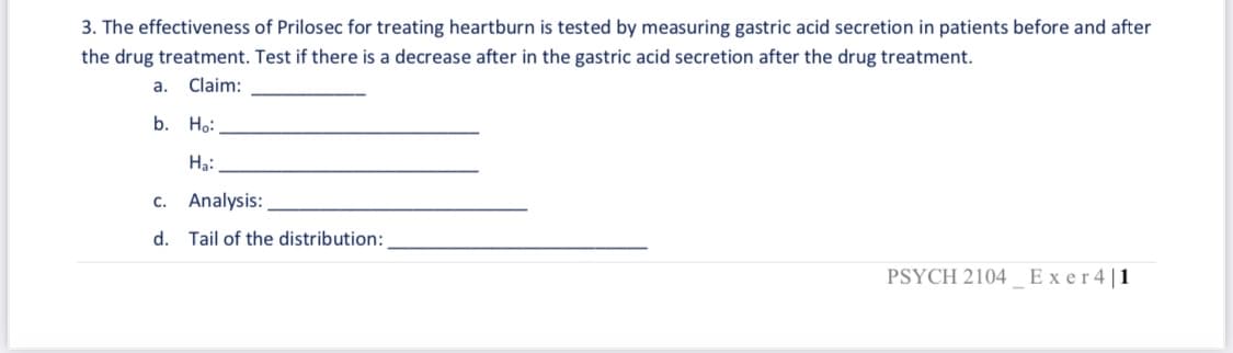 3. The effectiveness of Prilosec for treating heartburn is tested by measuring gastric acid secretion in patients before and after
the drug treatment. Test if there is a decrease after in the gastric acid secretion after the drug treatment.
a.
Claim:
b. Ho:
Hạ:
c. Analysis:
d. Tail of the distribution:
PSYCH 2104 Exer4|1
