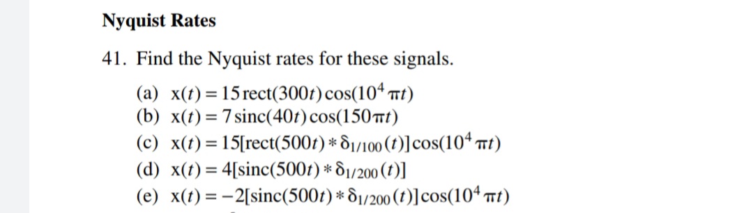 Nyquist Rates
41. Find the Nyquist rates for these signals.
(a) x(t) = 15 rect(300t) cos(104 Tt)
(b) x(t) = 7 sinc(40t) cos(150tt)
(c) x(t)= 15[rect(500t) * &1/100 (1)] cos(10“ mt)
(d) x(t)= 4[sinc(500r) * S1/200 (1)]
(e) x(t) = -2[sinc(500t) * 81/200 (1)] cos(104 Tt)
