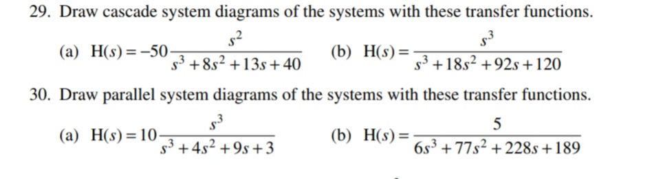 29. Draw cascade system diagrams of the systems with these transfer functions.
s2
(a) H(s)=-50-
(b) H(s)=
+8s? +13s +40
s3 +18s2 +92s +120
30. Draw parallel system diagrams of the systems with these transfer functions.
(a) H(s)=10-
(b) Н(s) %3D
s3 +4s2 +9s +3
6s³ + 77s² + 228s +189
