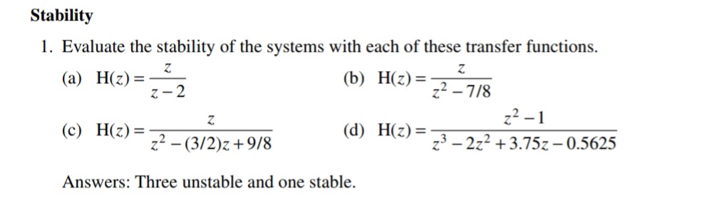 Stability
1. Evaluate the stability of the systems with each of these transfer functions.
(а) Н(2) %3
z - 2
(b) Н(2) %3D
z2 – 7/8
z2 -1
(с) Н(2) —
(d) Н(2) 3D
z? - (3/2)z+9/8
z3 – 2z2 +3.75z– 0.5625
Answers: Three unstable and one stable.
