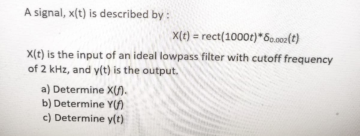 A signal, x(t) is described by :
X(t) = rect(1000t)*S0.002(t)
X(t) is the input of an ideal lowpass filter with cutoff frequency
of 2 kHz, and y(t) is the output.
a) Determine X(f).
b) Determine Y(f)
c) Determine y(t)
