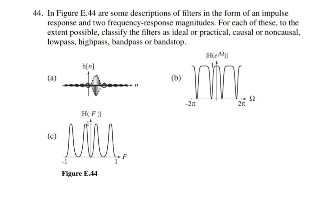 44. In Figure E.44 are some descriptions of filters in the form of an impulse
response and two frequency-response magnitudes. For each of these, to the
extent possible, classify the filters as ideal or practical, causal or noncausal,
lowpass, highpass, bandpass or bandstop.
|H(e|
h[n]
(a)
(b)
-2t
|H( F )|
(c)
Figure E.44
