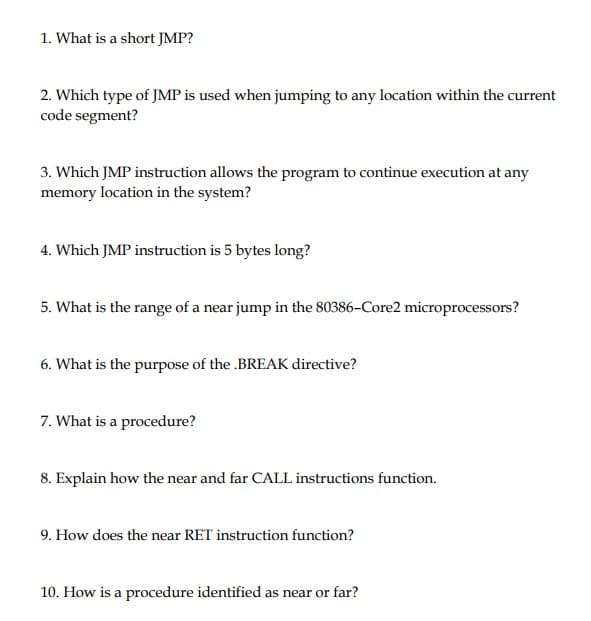 1. What is a short JMP?
2. Which type of JMP is used when jumping to any location within the current
code segment?
3. Which JMP instruction allows the program to continue execution at any
memory location in the system?
4. Which JMP instruction is 5 bytes long?
5. What is the range of a near jump in the 80386-Core2 microprocessors?
6. What is the purpose of the .BREAK directive?
7. What is a procedure?
8. Explain how the near and far CALL instructions function.
9. How does the near RET instruction function?
10. How is a procedure identified as near or far?
