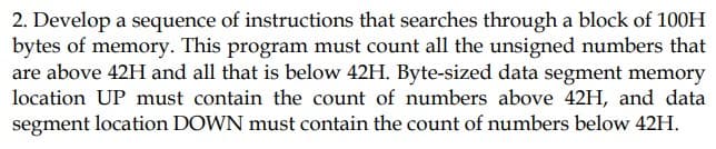 2. Develop a sequence of instructions that searches through a block of 100H
bytes of memory. This program must count all the unsigned numbers that
are above 42H and all that is below 42H. Byte-sized data segment memory
location UP must contain the count of numbers above 42H, and data
segment location DOWN must contain the count of numbers below 42H.
