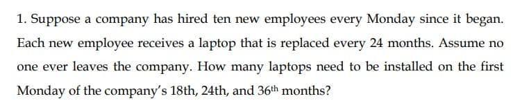 1. Suppose a company has hired ten new employees every Monday since it began.
Each new employee receives a laptop that is replaced every 24 months. Assume no
one ever leaves the company. How many laptops need to be installed on the first
Monday of the company's 18th, 24th, and 36th months?

