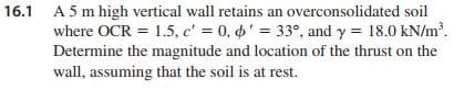 16.1 A 5 m high vertical wall retains an overconsolidated soil
where OCR = 1.5, c' = 0, 6' = 33°, and y = 18.0 kN/m.
Determine the magnitude and location of the thrust on the
wall, assuming that the soil is at rest.
