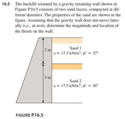 16.5 The backfill retained by a gravity retaining wall shown in
Figure P16.5 consists of two sand layers, compacted at dif-
ferent densities. The properties of the sand are shown in the
figure. Assuming that the gravity wall does not move later-
ally (i.e., at-rest), determine the magnitude and location of
the thrust on the wall.
Sand 1
2 m
y = 17.5 kN/m³; 6' = 32°
3 m
Sand 2
y = 17.5 kN/m3; p' = 36°
FIGURE P16.5
