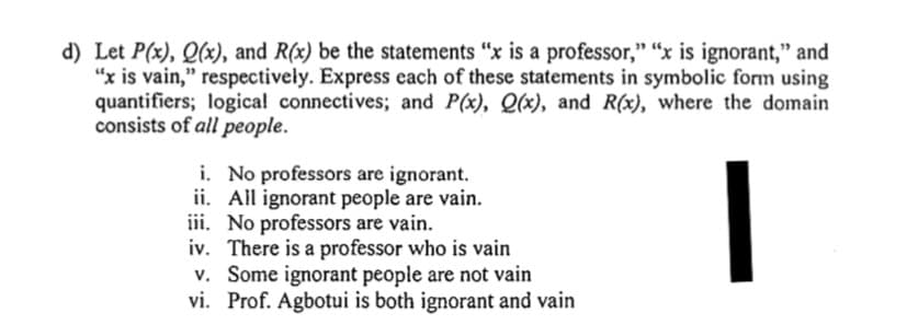 Let P(x), Q(x), and R(x) be the statements “x is a professor," “x is ignorant," and
"x is vain," respectively. Express cach of these statements in symbolic form using
quantifiers; logical connectives; and P(x), Q(x), and R(x), where the domain
consists of all people.
i. No professors are ignorant.
ii. All ignorant people are vain.
iii. No professors are vain.
