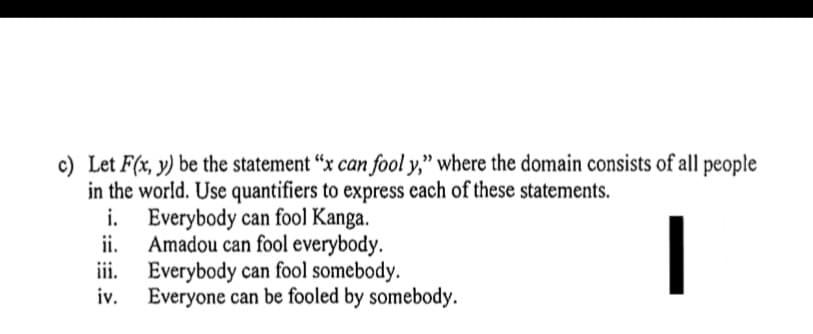 c) Let F(x, y) be the statement "x can fool y," where the domain consists of all people
in the world. Use quantifiers to express each of these statements.
i. Everybody can fool Kanga.
ii.
Amadou can fool everybody.
iii. Everybody can fool somebody.
iv.
Everyone can be fooled by somebody.
