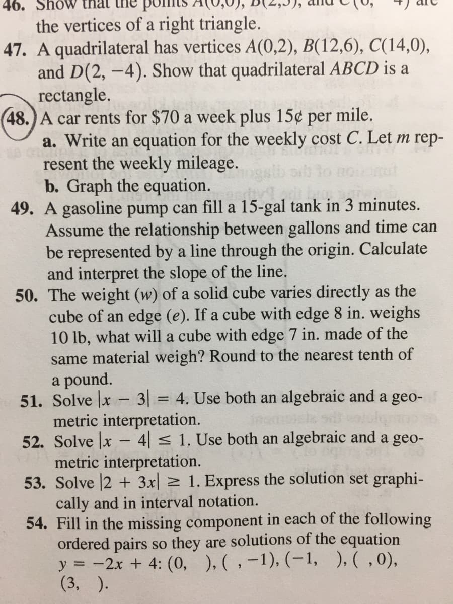 46. Show
the vertices of a right triangle.
47. A quadrilateral has vertices A(0,2), B(12,6), C(14,0),
and D(2, –4). Show that quadrilateral ABCD is a
rectangle.
(48.)A car rents for $70 a week plus 15¢
a. Write an equation for the weekly cost C. Let m rep-
resent the weekly mileage.
b. Graph the equation.
49. A gasoline pump can fill a 15-gal tank in 3 minutes.
Assume the relationship between gallons and time can
be represented by a line through the origin. Calculate
and interpret the slope of the line.
50. The weight (w) of a solid cube varies directly as the
cube of an edge (e). If a cube with edge 8 in. weighs
10 lb, what will a cube with edge 7 in. made of the
same material weigh? Round to the nearest tenth of
a pound.
51. Solve |x 3 = 4. Use both an algebraic and a geo-
metric interpretation.
52. Solve x – 4| < 1. Use both an algebraic and a geo-
metric interpretation.
53. Solve 2 + 3x| 2 1. Express the solution set graphi-
cally and in interval notation.
54. Fill in the missing component in each of the following
ordered pairs so they are solutions of the equation
y = -2x + 4: (0, ), ( ,-1), (-1, ),(,0),
(3, ).
per
mile.
