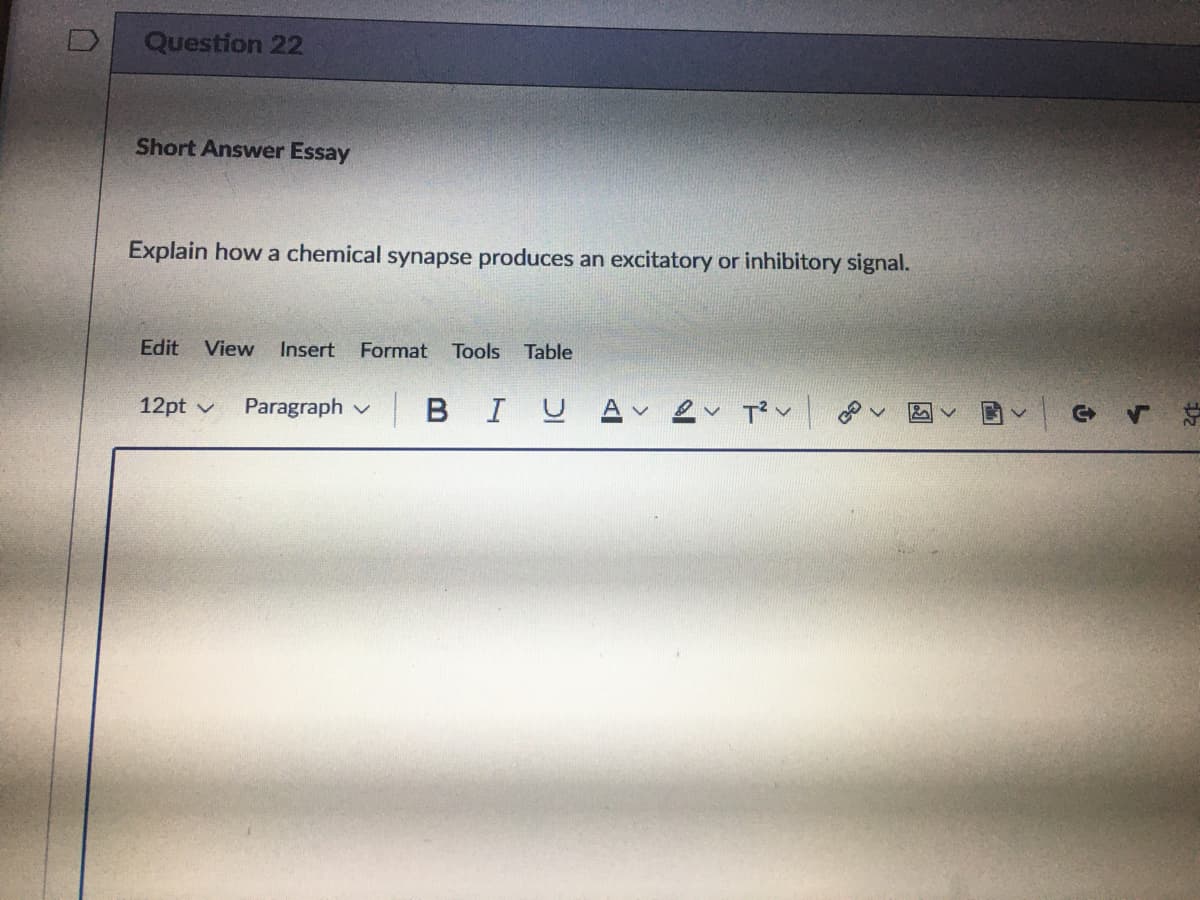 Question 22
Short Answer Essay
Explain how a chemical synapse produces an excitatory or inhibitory signal.
Edit
View
Insert
Format
Tools Table
12pt v
Paragraph v
BIU
