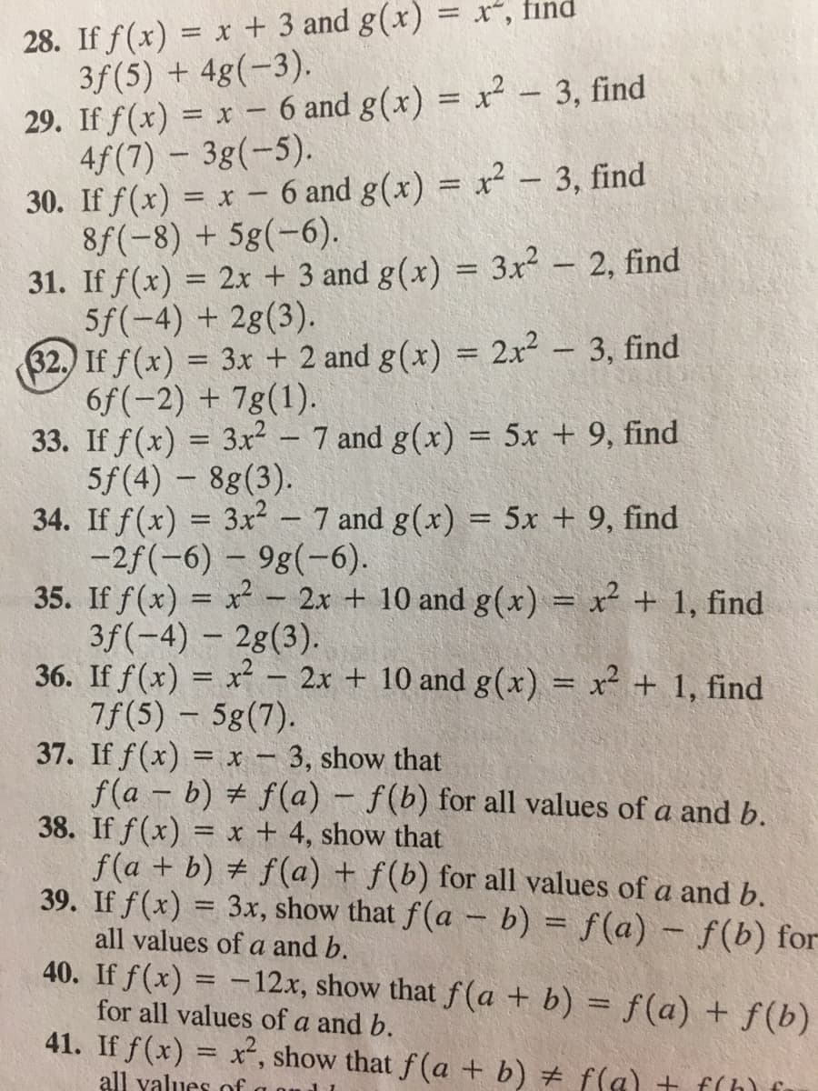 28. If f(x) = x + 3 and g(x)
3f(5) + 4g(-3).
29. If f(x) = x - 6 and g(x) = x-3, find
4f(7) - 3g(-5).
30. If f(x) = x – 6 and g(x) = r² - 3, find
8f(-8) + 5g(-6).
31. If f(x) = 2x + 3 and g(x) = 3.x – 2, find
5f(-4) + 2g(3).
32.) If f(x) = 3r + 2 and g(x) = 2x2 – 3, find
6f(-2) + 7g(1).
33. If f(x) = 3x² – 7 and g(x) = 5x + 9, find
5f(4) – 8g(3).
34. If f(x) = 3x - 7 and g(x) = 5x + 9, find
-2f(-6) -9g(-6).
35. If f(x) = x? - 2x + 10 and g(x) = x² + 1, find
3f(-4) - 28(3).
36. If f(x) = x – 2x + 10 and g(x) = x² + 1, find
7f(5) 5g(7).
37. If f(x) = x – 3, show that
f(a - b) # f(a) – f(b) for all values of a and b.
38. If f(x) = x + 4, show that
f(a + b) + f(a) + f(b) for all values of a and b.
39. If f(x) = 3x, show that f(a – b) = f(a) – f(b) for
= X ,
find
%3D
%3D
%3D
%3D
%3D
%3D
%3D
all values of a and b.
40. If f(x) = -12.x, show that f(a + b) = f(a) + f(b)
%3D
for all values of a and b.
41. If f(x) = x, show that f(a + b) # f(a) + f(h) f
all values of
