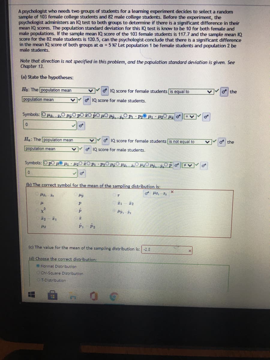 A psychologist who needs two groups of students for a learning experiment decides to select a random
sample of 103 female college students and 82 male college students. Before the experiment, the
psychologist administers an IQ test to both groups to determine if there is a significant difference in their
mean IQ scores. The population standard deviation for this IQ test is know to be 10 for both female and
male populations. If the sample mean IQ score of the 103 female students is 117.7 and the sample mean IQ
Score for the 82 male students is 120.5, can the psychologist-conclude that there is a significant difference
in the mean IQ score of both groups at a = 5 %? Let population 1 be female students and population 2 be
male students.
Note that direction is not specified in this problem, and the population standard deviation is given. See
Chapter 13.
(a) State the hypotheses:
Họ: The population mean
o IQ score for female students is equal to
the
population mean
O 1Q score for male students.
Symbols: OPz žO50 pO IO pO µO µj.
OP- P2
Ha: The population mean
IQ score for female students is not equal to
O the
population mean
1Q score for male students.
(b) The correct symbol for the mean of the sampling distribution is:
I2
P1 P2
(c) The value for the mean of the sampling distribution is: -2.8
(d) Choose the correct distribution:
Normal Distribution
OChi-Square Distribution
OT-Distribution
