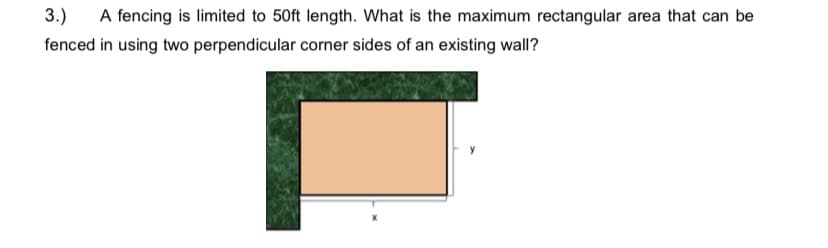 3.)
A fencing is limited to 50ft length. What is the maximum rectangular area that can be
fenced in using two perpendicular corner sides of an existing wall?
