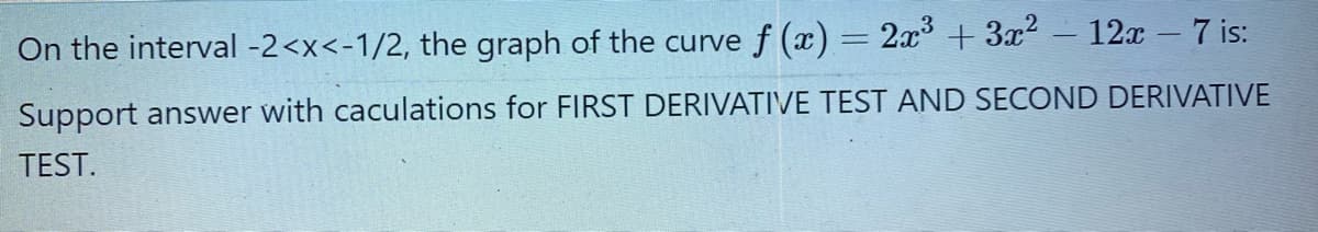 On the interval -2<x<-1/2, the graph of the curve f (x) = 2x +3x2 - 12x - 7 is:
Support answer with caculations for FIRST DERIVATIVE TEST AND SECOND DERIVATIVE
TEST.
