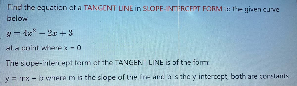 Find the equation of a TANGENT LINE in SLOPE-INTERCEPT FORM to the given curve
below
y = 4x?
2x + 3
at a point where x = 0
The slope-intercept form of the TANGENT LINE is of the form:
y
= mx + b where m is the slope of the line and b is the y-intercept, both are constants
