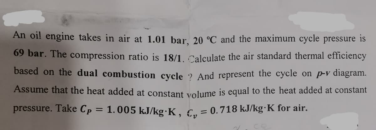 An oi! engine takes in air at 1.01 bar. 20 °C and the maximum cycle pressure is
69 bar. The compression ratio is 18/1. Calculate the air standard thermal efficiency
based on the dual combustion cycle 2 And represent the cycle on p-v diagram.
Assume that the heat added at constant volume is equal to the heat added at constant
pressure. Take Cp = 1.005 kJ/kg•K, C. = 0.718 kJ/kg·K for air.
